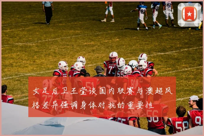 女足后卫王莹谈国内联赛与澳超风格差异强调身体对抗的重要性
