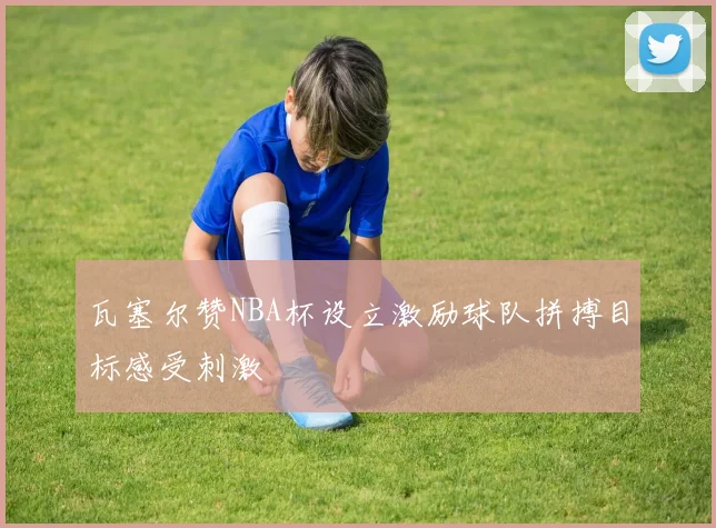 瓦塞尔赞NBA杯设立激励球队拼搏目标感受刺激