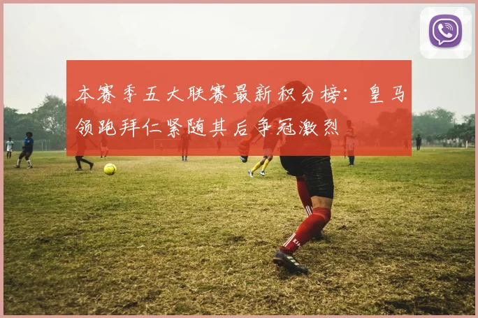 本赛季五大联赛最新积分榜：皇马领跑拜仁紧随其后争冠激烈