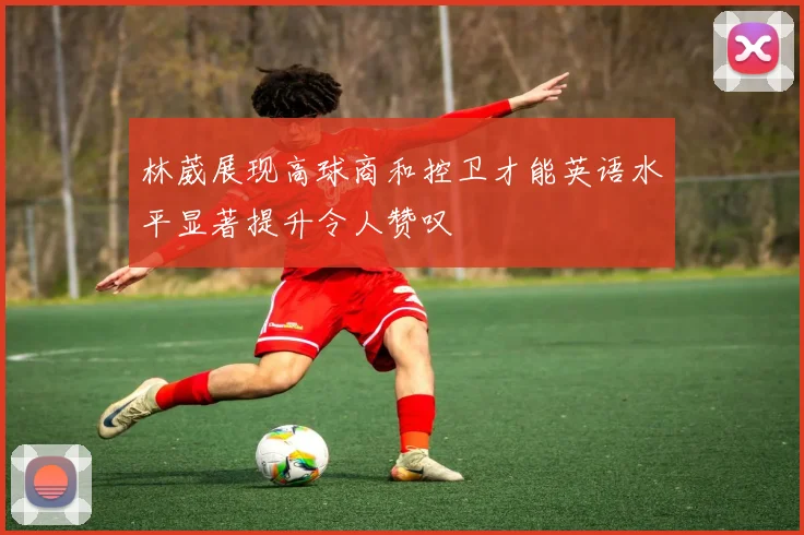 林葳展现高球商和控卫才能英语水平显著提升令人赞叹