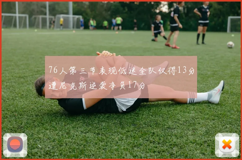 76人第三节表现低迷全队仅得13分遭尼克斯逆袭净负17分