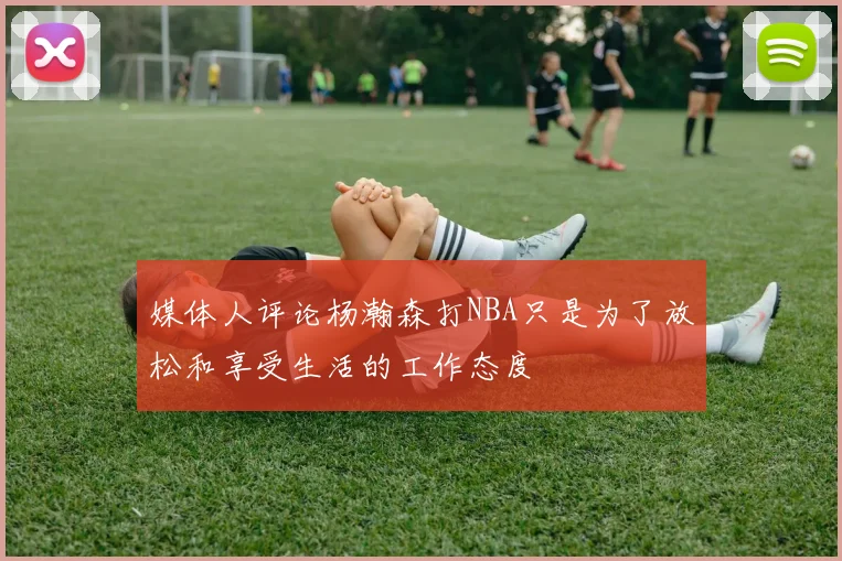 媒体人评论杨瀚森打NBA只是为了放松和享受生活的工作态度