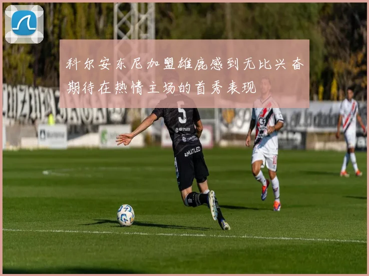 科尔安东尼加盟雄鹿感到无比兴奋期待在热情主场的首秀表现