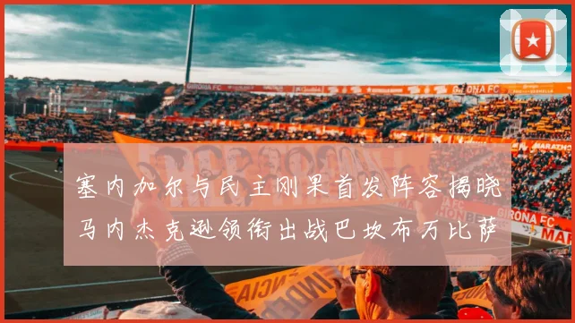 塞内加尔与民主刚果首发阵容揭晓马内杰克逊领衔出战巴坎布万比萨卡同场竞技