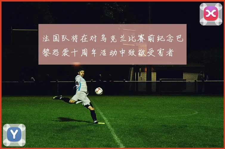 法国队将在对乌克兰比赛前纪念巴黎恐袭十周年活动中致敬受害者