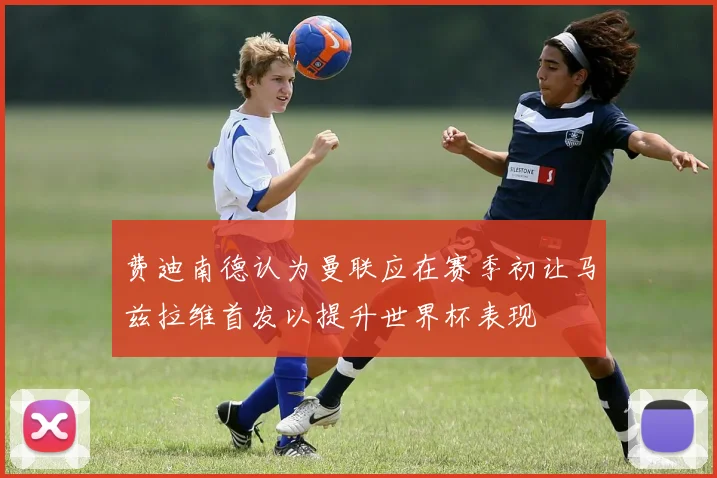 费迪南德认为曼联应在赛季初让马兹拉维首发以提升世界杯表现