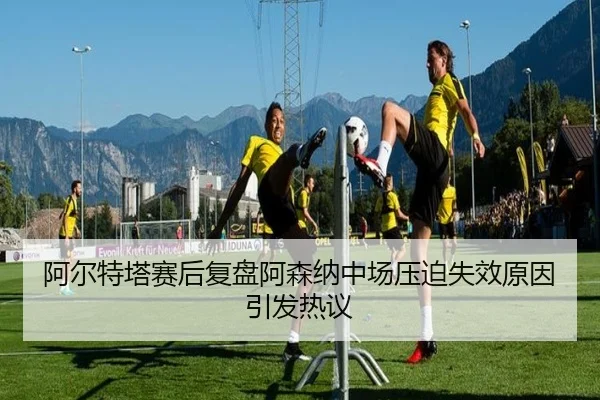 阿尔特塔赛后复盘阿森纳中场压迫失效原因引发热议